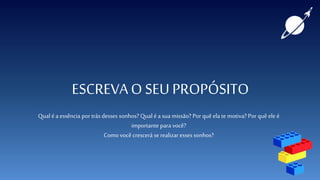 ESCREVAO SEU PROPÓSITO
Qual é a essência por trás desses sonhos? Qual é a sua missão? Por quê ela te motiva? Por quê eleé
importante para você?
Como você crescerá serealizar esses sonhos?
 