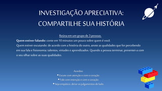 INVESTIGAÇÃOAPRECIATIVA:
COMPARTILHE SUA HISTÓRIA
Reúnaem um grupode 3pessoas.
Quem estiver falando: conte em 10minutos um pouco sobre quem é você.
Quem estiver escutando: deacordo com a história do outro, anoteas qualidades que for percebendo
em sua fala e fisionomia: talentos, virtudes e aprendizados. Quando a pessoa terminar,presentei-a com
o seu olhar sobre as suas qualidades.
Acordos:
 Escute com atenção e com ocoração.
 Fale com intenção e com o coração.
 Seja empático, deixe osjulgamentos delado.
 
