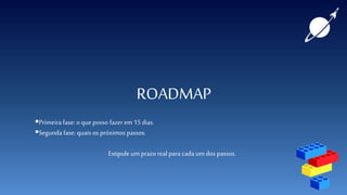 ROADMAP
Primeira fase: o que posso fazer em 15dias.
Segunda fase: quais os próximos passos.
Estipule um prazo real para cada umdos passos.
 