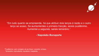 “Em tudo quanto se empreende, há que atribuir dois terços à razão e o outro
terço ao acaso. Se aumentardes a primeira fracção, sereis pusilânime.
Aumentai a segunda, sereis temerário.”
- Napoleão Bonaparte
*Pusilânime: sem coragem de se impor; covarde; omisso.
Temerário: imprudente; impulsivo; insipiente.
 