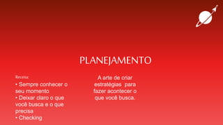 PLANEJAMENTO
Receita:
• Sempre conhecer o
seu momento
• Deixar claro o que
você busca e o que
precisa
• Checking
A arte de criar
estratégias para
fazer acontecer o
que você busca.
 
