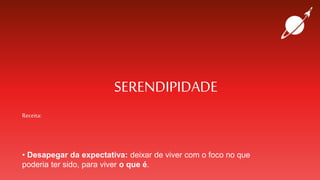 SERENDIPIDADE
Receita:
• Desapegar da expectativa: deixar de viver com o foco no que
poderia ter sido, para viver o que é.
 