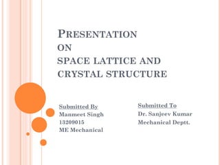 PRESENTATION
ON
SPACE LATTICE AND
CRYSTAL STRUCTURE
Submitted By
Manmeet Singh
13209015
ME Mechanical
Submitted To
Dr. Sanjeev Kumar
Mechanical Deptt.
 