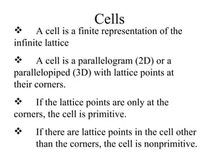 Cells A cell is a finite representation of the  infinite lattice A cell is a parallelogram (2D) or a  parallelopiped (3D) with lattice points at  their corners. If the lattice points are only at the  corners, the cell is primitive. If there are lattice points in the cell other  than the corners, the cell is nonprimitive. 
