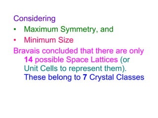 Considering Maximum Symmetry, and Minimum Size Bravais concluded that there are only  14  possible Space Lattices   (or Unit Cells to represent them).   These belong to  7  Crystal Classes 