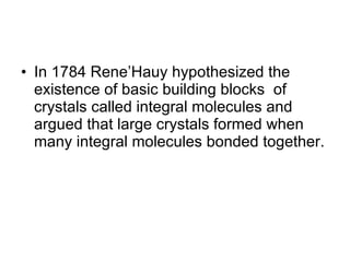 In 1784 Rene’Hauy hypothesized the existence of basic building blocks  of crystals called integral molecules and argued that large crystals formed when many integral molecules bonded together. 