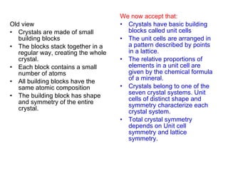 Old view Crystals are made of small building blocks The blocks stack together in a regular way, creating the whole crystal. Each block contains a small  number of atoms All building blocks have the same atomic composition The building block has shape and symmetry of the entire crystal. We now accept that: Crystals have basic building blocks called unit cells The unit cells are arranged in a pattern described by points in a lattice. The relative proportions of elements in a unit cell are given by the chemical formula of a mineral. Crystals belong to one of the seven crystal systems. Unit cells of distinct shape and symmetry characterize each crystal system. Total crystal symmetry depends on Unit cell symmetry and lattice symmetry. 