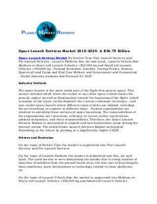 Space Launch Services Market 2018-2025: A $36.75 Billion
Space Launch Services Market By Service Type Post Launch Services and
Pre-Launch Services , Launch Platform Sea, Air and Land , Launch Vehicle Size
Medium-to-Heavy Lift Launch Vehicles >350,000 kg and Small Lift Launch
Vehicles <350,000 kg , Payload Stratollite, Satellite, Testing Probes, Human
Spacecraft and Cargo and End User Military and Government and Commercial
- Global Industry Analysis And Forecast To 2025
Industry Outlook
The space launch is the most initial part of the flight that goes to space. This
service includes liftoff, when the rocket or any other space vehicle leaves the
ground, midair aircraft or floating ship toward the beginning of the flight. Liftoff
is mainly of two types: rocket dispatch the current customary technique , and
non-rocket space-launch where different types of drive are utilized, including
the air-breathing jet engines or different types . Various organizations are
involved in providing these services of space launching. The responsibilities of
the organizations are conversion, ordering, or carrier rocket construction,
payload integration, and other responsibilities. Therefore, the Space Launch
Services Market is anticipated to expand and has tremendous scope during the
forecast period. The global Space Launch Services Market anticipated
flourishing in the future by growing at a significantly higher CAGR.
Drivers and Restrains
On the basis of Service Type the market is segmented into Post Launch
Services and Pre-Launch Services.
On the basis of Launch Platform the market is segmented into Sea, Air and
Land. The Land section is seen dominating the market due to rising number of
launches of satellites from the ground based sites, the less cost of launching by
these platforms, more development in technology related to these platforms,
etc.
On the basis of Launch Vehicle Size the market is segmented into Medium-to-
Heavy Lift Launch Vehicles >350,000 kg and Small Lift Launch Vehicles
 