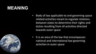 MEANING
• Body of law applicable to and governing space
related activities meant to regulate relations
between states to determine their rights and
duties resulting from all activities directed
towards outer space
• It is an area of the law that encompasses
national and international law governing
activities in outer space
 