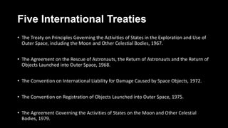 Five International Treaties
• The Treaty on Principles Governing the Activities of States in the Exploration and Use of
Outer Space, including the Moon and Other Celestial Bodies, 1967.
• The Agreement on the Rescue of Astronauts, the Return of Astronauts and the Return of
Objects Launched into Outer Space, 1968.
• The Convention on International Liability for Damage Caused by Space Objects, 1972.
• The Convention on Registration of Objects Launched into Outer Space, 1975.
• The Agreement Governing the Activities of States on the Moon and Other Celestial
Bodies, 1979.
 