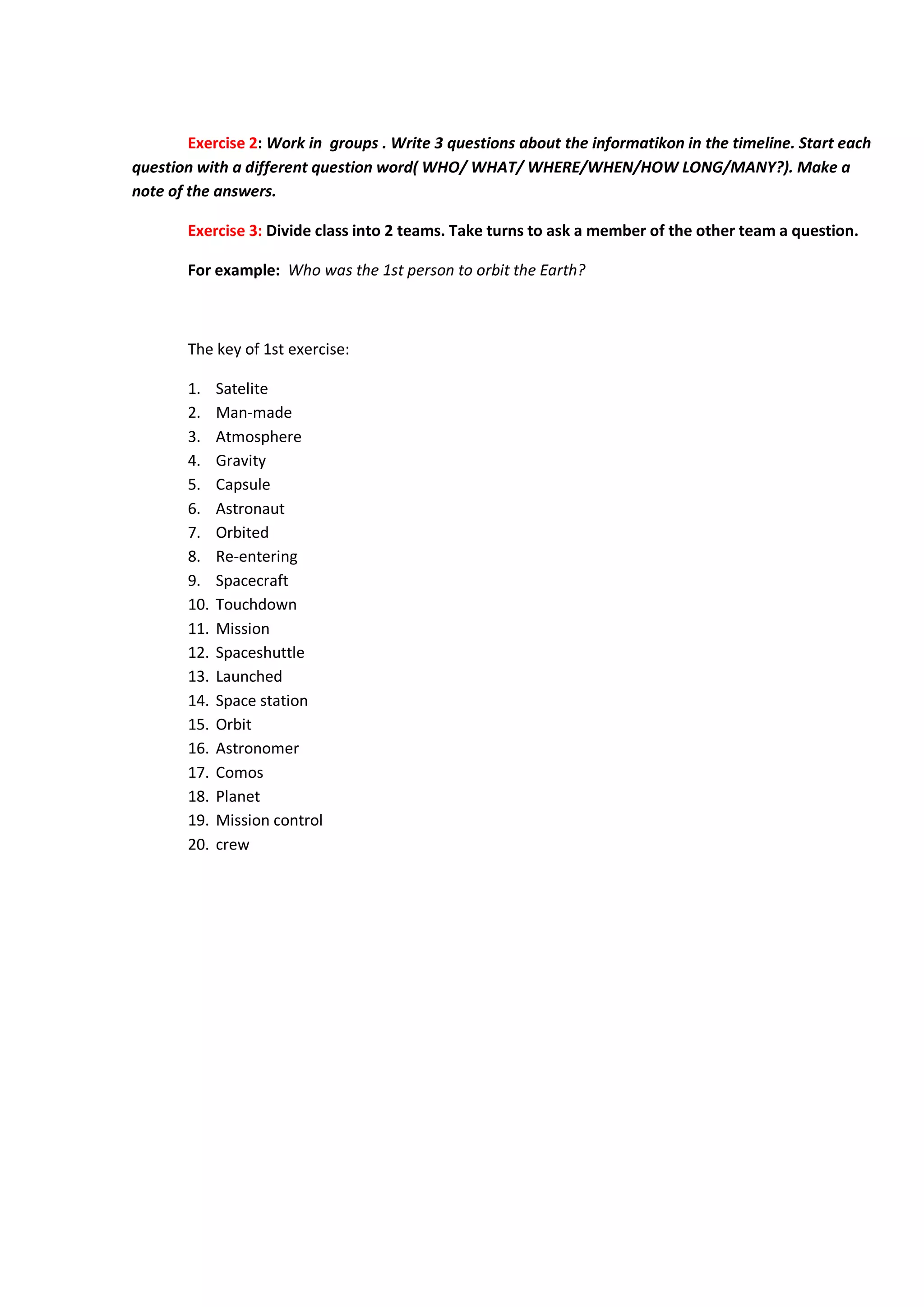 Exercise 2: Work in groups . Write 3 questions about the informatikon in the timeline. Start each
question with a different question word( WHO/ WHAT/ WHERE/WHEN/HOW LONG/MANY?). Make a
note of the answers.
Exercise 3: Divide class into 2 teams. Take turns to ask a member of the other team a question.
For example: Who was the 1st person to orbit the Earth?
The key of 1st exercise:
1. Satelite
2. Man-made
3. Atmosphere
4. Gravity
5. Capsule
6. Astronaut
7. Orbited
8. Re-entering
9. Spacecraft
10. Touchdown
11. Mission
12. Spaceshuttle
13. Launched
14. Space station
15. Orbit
16. Astronomer
17. Comos
18. Planet
19. Mission control
20. crew
 