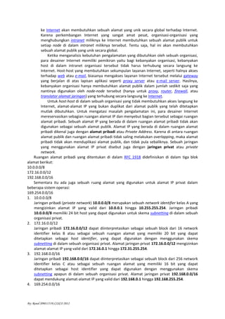 By: Renol (09011519) CISCO 2012
ke Internet akan membutuhkan sebuah alamat yang unik secara global terhadap Internet.
Karena perkembangan Internet yang sangat amat pesat, organisasi-organisasi yang
menghubungkan intranet miliknya ke Internet membutuhkan sebuah alamat publik untuk
setiap node di dalam intranet miliknya tersebut. Tentu saja, hal ini akan membutuhkan
sebuah alamat publik yang unik secara global.
Ketika menganalisis kebutuhan pengalamatan yang dibutuhkan oleh sebuah organisasi,
para desainer Internet memiliki pemikiran yaitu bagi kebanyakan organisasi, kebanyakan
host di dalam intranet organisasi tersebut tidak harus terhubung secara langsung ke
Internet. Host-host yang membutuhkan sekumpulan layanan Internet, seperti halnya akses
terhadap web atau e-mail, biasanya mengakses layanan Internet tersebut melalui gateway
yang berjalan di atas lapisan aplikasi seperti proxy server atau e-mail server. Hasilnya,
kebanyakan organisasi hanya membutuhkan alamat publik dalam jumlah sedikit saja yang
nantinya digunakan oleh node-node tersebut (hanya untuk proxy, router, firewall, atau
translator alamat jaringan) yang terhubung secara langsung ke Internet.
Untuk host-host di dalam sebuah organisasi yang tidak membutuhkan akses langsung ke
Internet, alamat-alamat IP yang bukan duplikat dari alamat publik yang telah ditetapkan
mutlak dibutuhkan. Untuk mengatasi masalah pengalamatan ini, para desainer Internet
mereservasikan sebagian ruangan alamat IP dan menyebut bagian tersebut sebagai ruangan
alamat pribadi. Sebuah alamat IP yang berada di dalam ruangan alamat pribadi tidak akan
digunakan sebagai sebuah alamat publik. Alamat IP yang berada di dalam ruangan alamat
pribadi dikenal juga dengan alamat pribadi atau Private Address. Karena di antara ruangan
alamat publik dan ruangan alamat pribadi tidak saling melakukan overlapping, maka alamat
pribadi tidak akan menduplikasi alamat publik, dan tidak pula sebaliknya. Sebuah jaringan
yang menggunakan alamat IP privat disebut juga dengan jaringan privat atau private
network.
Ruangan alamat pribadi yang ditentukan di dalam RFC 1918 didefinisikan di dalam tiga blok
alamat berikut:
10.0.0.0/8
172.16.0.0/12
192.168.0.0/16
Sementara itu ada juga sebuah ruang alamat yang digunakan untuk alamat IP privat dalam
beberapa sistem operasi:
169.254.0.0/16
1. 10.0.0.0/8
Jaringan pribadi (private network) 10.0.0.0/8 merupakan sebuah network identifier kelas A yang
mengizinkan alamat IP yang valid dari 10.0.0.1 hingga 10.255.255.254. Jaringan pribadi
10.0.0.0/8 memiliki 24 bit host yang dapat digunakan untuk skema subnetting di dalam sebuah
organisasi privat.
2. 172.16.0.0/12
Jaringan pribadi 172.16.0.0/12 dapat diinterpretasikan sebagai sebuah block dari 16 network
identifier kelas B atau sebagai sebuah ruangan alamat yang memiliki 20 bit yang dapat
ditetapkan sebagai host identifier, yang dapat digunakan dengan menggunakan skema
subnetting di dalam sebuah organisasi privat. Alamat jaringan privat 172.16.0.0/12 mengizinkan
alamat-alamat IP yang valid dari 172.16.0.1 hingga 172.31.255.254.
3. 192.168.0.0/16
Jaringan pribadi 192.168.0.0/16 dapat diinterpretasikan sebagai sebuah block dari 256 network
identifier kelas C atau sebagai sebuah ruangan alamat yang memiliki 16 bit yang dapat
ditetapkan sebagai host identifier yang dapat digunakan dengan menggunakan skema
subnetting apapun di dalam sebuah organisasi privat. Alamat jaringan privat 192.168.0.0/16
dapat mendukung alamat-alamat IP yang valid dari 192.168.0.1 hingga 192.168.255.254.
4. 169.254.0.0/16
 