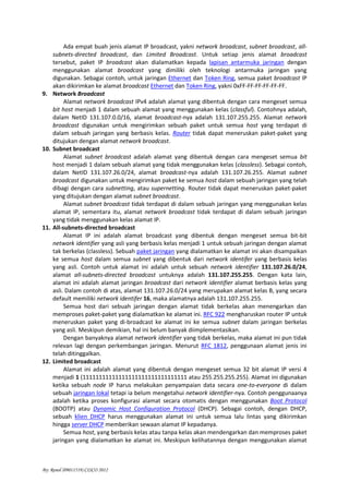 By: Renol (09011519) CISCO 2012
Ada empat buah jenis alamat IP broadcast, yakni network broadcast, subnet broadcast, all-
subnets-directed broadcast, dan Limited Broadcast. Untuk setiap jenis alamat broadcast
tersebut, paket IP broadcast akan dialamatkan kepada lapisan antarmuka jaringan dengan
menggunakan alamat broadcast yang dimiliki oleh teknologi antarmuka jaringan yang
digunakan. Sebagai contoh, untuk jaringan Ethernet dan Token Ring, semua paket broadcast IP
akan dikirimkan ke alamat broadcast Ethernet dan Token Ring, yakni 0xFF-FF-FF-FF-FF-FF.
9. Network Broadcast
Alamat network broadcast IPv4 adalah alamat yang dibentuk dengan cara mengeset semua
bit host menjadi 1 dalam sebuah alamat yang menggunakan kelas (classful). Contohnya adalah,
dalam NetID 131.107.0.0/16, alamat broadcast-nya adalah 131.107.255.255. Alamat network
broadcast digunakan untuk mengirimkan sebuah paket untuk semua host yang terdapat di
dalam sebuah jaringan yang berbasis kelas. Router tidak dapat meneruskan paket-paket yang
ditujukan dengan alamat network broadcast.
10. Subnet broadcast
Alamat subnet broadcast adalah alamat yang dibentuk dengan cara mengeset semua bit
host menjadi 1 dalam sebuah alamat yang tidak menggunakan kelas (classless). Sebagai contoh,
dalam NetID 131.107.26.0/24, alamat broadcast-nya adalah 131.107.26.255. Alamat subnet
broadcast digunakan untuk mengirimkan paket ke semua host dalam sebuah jaringan yang telah
dibagi dengan cara subnetting, atau supernetting. Router tidak dapat meneruskan paket-paket
yang ditujukan dengan alamat subnet broadcast.
Alamat subnet broadcast tidak terdapat di dalam sebuah jaringan yang menggunakan kelas
alamat IP, sementara itu, alamat network broadcast tidak terdapat di dalam sebuah jaringan
yang tidak menggunakan kelas alamat IP.
11. All-subnets-directed broadcast
Alamat IP ini adalah alamat broadcast yang dibentuk dengan mengeset semua bit-bit
network identifier yang asli yang berbasis kelas menjadi 1 untuk sebuah jaringan dengan alamat
tak berkelas (classless). Sebuah paket jaringan yang dialamatkan ke alamat ini akan disampaikan
ke semua host dalam semua subnet yang dibentuk dari network identifer yang berbasis kelas
yang asli. Contoh untuk alamat ini adalah untuk sebuah network identifier 131.107.26.0/24,
alamat all-subnets-directed broadcast untuknya adalah 131.107.255.255. Dengan kata lain,
alamat ini adalah alamat jaringan broadcast dari network identifier alamat berbasis kelas yang
asli. Dalam contoh di atas, alamat 131.107.26.0/24 yang merupakan alamat kelas B, yang secara
default memiliki network identifer 16, maka alamatnya adalah 131.107.255.255.
Semua host dari sebuah jaringan dengan alamat tidak berkelas akan menengarkan dan
memproses paket-paket yang dialamatkan ke alamat ini. RFC 922 mengharuskan router IP untuk
meneruskan paket yang di-broadcast ke alamat ini ke semua subnet dalam jaringan berkelas
yang asli. Meskipun demikian, hal ini belum banyak diimplementasikan.
Dengan banyaknya alamat network identifier yang tidak berkelas, maka alamat ini pun tidak
relevan lagi dengan perkembangan jaringan. Menurut RFC 1812, penggunaan alamat jenis ini
telah ditinggalkan.
12. Limited broadcast
Alamat ini adalah alamat yang dibentuk dengan mengeset semua 32 bit alamat IP versi 4
menjadi 1 (11111111111111111111111111111111 atau 255.255.255.255). Alamat ini digunakan
ketika sebuah node IP harus melakukan penyampaian data secara one-to-everyone di dalam
sebuah jaringan lokal tetapi ia belum mengetahui network identifier-nya. Contoh penggunaanya
adalah ketika proses konfigurasi alamat secara otomatis dengan menggunakan Boot Protocol
(BOOTP) atau Dynamic Host Configuration Protocol (DHCP). Sebagai contoh, dengan DHCP,
sebuah klien DHCP harus menggunakan alamat ini untuk semua lalu lintas yang dikirimkan
hingga server DHCP memberikan sewaan alamat IP kepadanya.
Semua host, yang berbasis kelas atau tanpa kelas akan mendengarkan dan memproses paket
jaringan yang dialamatkan ke alamat ini. Meskipun kelihatannya dengan menggunakan alamat
 