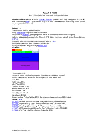 By: Renol (09011519) CISCO 2012
ALAMAT IP VERSI 6
Dari Wikipedia bahasa Indonesia, ensiklopedia bebas
Internet Protocol version 6 adalah protokol internet generasi baru yang menggantikan protokol
versi sebelumnya (IPv4). Tujuan utama diciptakan IPv6 karena keterbatasan ruang alamat di IPv4
yang hanya terdiri dari 32 bit.
IPv6 vs IPv4
Kelebihan IPv6 dengan IPv4 antara lain:
Ruang alamat IPv6 yang lebih besar yaitu 128 bit.
Pengalamatan multicast, yaitu pengiriman pesan ke beberapa alamat dalam satu group.
Stateless address autoconfiguration (SLAAC), IPv6 dapat membuat alamat sendiri tanpa bantuan
DHCPv6.
Keamanan lebih bagus dengan adanya default sekuriti IPSec.
Pengiriman paket yang lebih sederhana dan efisien.
Dukungan mobilitas dengan adanya Mobile IPv6.
Paket IPv6
Paket Header IPv6.
Paket IPv6 terdiri dari dua bagian yaitu: Paket Header dan Paket Payload.
Ukuran paket Header terdiri dari 40 oktet (320 bit) yang terdiri dari:
versi, 4 bit.
Traffic class, 8 bit.
Label Flow, 20 bit.
Panjang Payload, 16 bit.
Header berikutnya, 8 bit.
Batasan hop, 8 bit.
alamat tujuan, 128 bit
alamat asal, 128 bit
Ukuran panjang Payload adalah 16 bit dan bisa membawa maximum 65535 oktet.
Standard IETF
RFC 2460, Internet Protocol, Version 6 (IPv6) Specification, Desember 1998.
RFC 5095, Deprecation of Type 0 Routing Headers in IPv6, Desember 2007.
RFC 5722, Handling of Overlapping IPv6 Fragments, Desember 2009.
RFC 5871, IANA Allocation Guidelines for the IPv6 Routing Header, Mei 2010.
RFC 6437, IPv6 Flow Label Specification, November 2011.
 