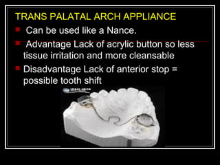TRANS PALATAL ARCH APPLIANCE
 Can be used like a Nance.
 Advantage Lack of acrylic button so less
  tissue irritation and more cleansable
 Disadvantage Lack of anterior stop =
  possible tooth shift
 