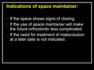 Indications of space maintainer:

1. If the space shows signs of closing.
2. If the use of space maintainer will make
   the future orthodontic less complicated.
3. If the need for treatment of malocclusion
   at a later date is not indicated.
 