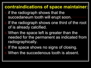 contraindications of space maintainer:
1. if the radiograph shows that the
   succedaneum tooth will erupt soon.
2. If the radiograph shows one third of the root
   of is already calcified.
3. When the space left is greater than the
   needed for the permanent as indicated from
   radiographically.
4. If the space shows no signs of closing.
5. When the succedenous tooth is absent.
 