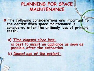PLANNING FOR SPACE
MAINTENANCE
The following considerations are important to
the dentist when space maintenance is
considered after the untimely loss of primary
teeth-
a) Time elapsed since loss-
is best to insert an appliance as soon as
possible after the extraction.
b) Dental age of the patient-
 