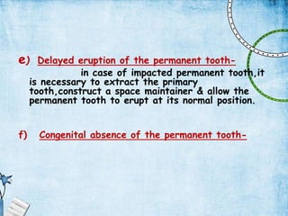 e) Delayed eruption of the permanent tooth-
in case of impacted permanent tooth,it
is necessary to extract the primary
tooth,construct a space maintainer & allow the
permanent tooth to erupt at its normal position.
f) Congenital absence of the permanent tooth-
 