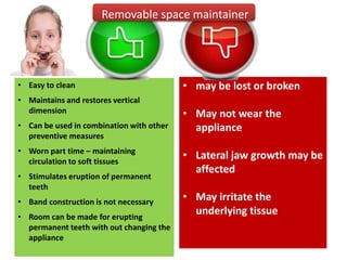 • Easy to clean
• Maintains and restores vertical
dimension
• Can be used in combination with other
preventive measures
• Worn part time – maintaining
circulation to soft tissues
• Stimulates eruption of permanent
teeth
• Band construction is not necessary
• Room can be made for erupting
permanent teeth with out changing the
appliance
• may be lost or broken
• May not wear the
appliance
• Lateral jaw growth may be
affected
• May irritate the
underlying tissue
Removable space maintainer
 