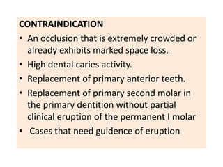 CONTRAINDICATION
• An occlusion that is extremely crowded or
already exhibits marked space loss.
• High dental caries activity.
• Replacement of primary anterior teeth.
• Replacement of primary second molar in
the primary dentition without partial
clinical eruption of the permanent I molar
• Cases that need guidence of eruption
 