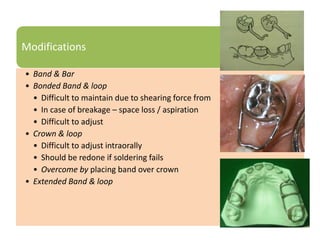 Modifications
• Band & Bar
• Bonded Band & loop
• Difficult to maintain due to shearing force from occlusion
• In case of breakage – space loss / aspiration
• Difficult to adjust
• Crown & loop
• Difficult to adjust intraorally
• Should be redone if soldering fails
• Overcome by placing band over crown
• Extended Band & loop
 