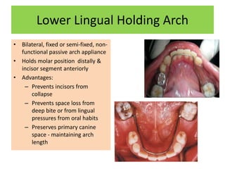 Lower Lingual Holding Arch
• Bilateral, fixed or semi-fixed, non-
functional passive arch appliance
• Holds molar position distally &
incisor segment anteriorly
• Advantages:
– Prevents incisors from
collapse
– Prevents space loss from
deep bite or from lingual
pressures from oral habits
– Preserves primary canine
space - maintaining arch
length
 