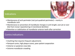 Indications
• Maintenance of arch perimeter (not just quadrant perimeter) – mainly in
mandibular arch
• Maintenance or prevention of mandibular changes in arch length, over jet or over
bite from incisor repositioning in transitional dentition
• Retention or stabilization of mandibular anterior teeth after correction
Contra indications
• Anything that requires frequent adjustments
• Rampant caries, high plaque scores, poor patient cooperation
• Anterior or posterior cross bite
• Extreme mandibular crowding
 
