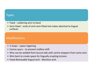 Types
• Fixed – soldering wire to band
• Semi-fixed – ends of arch wire fitted into tubes attached to lingual
surfaces
Modifications
• U loops – space regaining
• Canine spurs – to prevent midline shift
• Wire can be welded from buccal side with canine stoppers from same wire
• Wire bent to create space for lingually erupting incisors
• Fixed-Removable lingual arch - Mershon arch
 