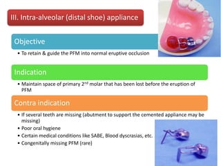 III. Intra-alveolar (distal shoe) appliance
Objective
• To retain & guide the PFM into normal eruptive occlusion
Indication
• Maintain space of primary 2nd molar that has been lost before the eruption of
PFM
Contra indication
• If several teeth are missing (abutment to support the cemented appliance may be
missing)
• Poor oral hygiene
• Certain medical conditions like SABE, Blood dyscrasias, etc.
• Congenitally missing PFM (rare)
 