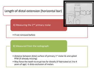 • If not removed before
A] Measuring the 2nd primary molar
• distance between distal surface of primary 1st molar & unerupted
PFM (if already missing)
• May force the tooth to erupt too far distally (if fabricated at 3 to 4
years of age) → disto-occlusion of molars
B] Measured from the radiograph
Length of distal extension (horizontal bar)
 