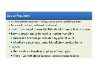 Space Regainers
• Active space maintainers – brings about active tooth movement
• Removable or fixed; unilateral or bilateral
• Indication: need to re-establish about 3mm or less of space
• Easy to regain space in maxilla than in mandible
• Increased anchorage provided by palatal vault
• Maxilla – cancellous bone; Mandible – cortical bone
• Types:
• Removable – Hawleys appliance; Head gear
• Fixed - Gerber space regainer; Jackscrew space regainer
 