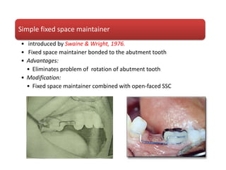 Simple fixed space maintainer
• introduced by Swaine & Wright, 1976.
• Fixed space maintainer bonded to the abutment tooth
• Advantages:
• Eliminates problem of rotation of abutment tooth
• Modification:
• Fixed space maintainer combined with open-faced SSC
 