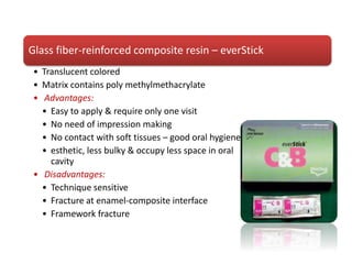 Glass fiber-reinforced composite resin – everStick
• Translucent colored
• Matrix contains poly methylmethacrylate
• Advantages:
• Easy to apply & require only one visit
• No need of impression making
• No contact with soft tissues – good oral hygiene
• esthetic, less bulky & occupy less space in oral
cavity
• Disadvantages:
• Technique sensitive
• Fracture at enamel-composite interface
• Framework fracture
 