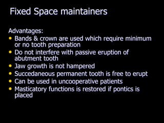 Fixed Space maintainers
Advantages:
• Bands & crown are used which require minimum
or no tooth preparation
• Do not interfere with passive eruption of
abutment tooth
• Jaw growth is not hampered
• Succedaneous permanent tooth is free to erupt
• Can be used in uncooperative patients
• Masticatory functions is restored if pontics is
placed
 