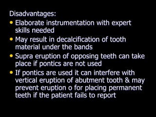 Disadvantages:
• Elaborate instrumentation with expert
skills needed
• May result in decalcification of tooth
material under the bands
• Supra eruption of opposing teeth can take
place if pontics are not used
• If pontics are used it can interfere with
vertical eruption of abutment tooth & may
prevent eruption o for placing permanent
teeth if the patient fails to report
 