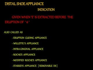 DISTAL SHOE APPLIANCE
INDICATION
GIVENWHEN‘E’ IS EXTRACTED BEFORE THE
ERUPTIONOF ‘ 6 ‘
ALSO CALLED AS
- ERUPTION GUDING APPLIANCE
- WILLETTE‘S APPLIANCE
- INTRAGINGIVAL APPLIANCE
- ROCHE’S APPLIANCE
- MODIFIED ROCHE’S APPLIANCE
- STARKEYS APPLIANCE [ REMOVABLE DS]
 