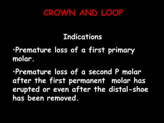 CROWN AND LOOP
Indications
•Premature loss of a first primary
molar.
•Premature loss of a second P molar
after the first permanent molar has
erupted or even after the distal-shoe
has been removed.
 