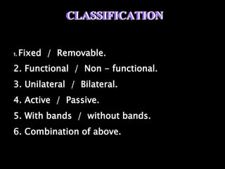 CLASSIFICATION
1. Fixed / Removable.
2. Functional / Non - functional.
3. Unilateral / Bilateral.
4. Active / Passive.
5. With bands / without bands.
6. Combination of above.
 