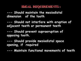 IDEAL REQUIREMENTS :
--- Should maintain the mesiodistal
dimension of the tooth
--- Should not interfere with eruption of
adjacent teeth or permanent teeth
--- Should prevent supraeruption of
opposing tooth.
--- Should provide mesiodistal space
opening, if required
--- Maintain functional movements of teeth
 