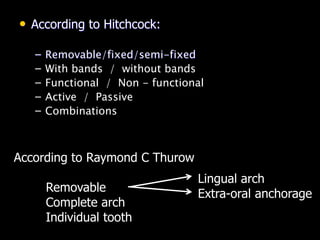 • According to Hitchcock:
– Removable/fixed/semi-fixed
– With bands / without bands
– Functional / Non - functional
– Active / Passive
– Combinations
According to Raymond C Thurow
Removable
Complete arch
Individual tooth
Lingual arch
Extra-oral anchorage
 