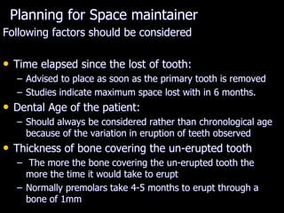 Planning for Space maintainer
Following factors should be considered
• Time elapsed since the lost of tooth:
– Advised to place as soon as the primary tooth is removed
– Studies indicate maximum space lost with in 6 months.
• Dental Age of the patient:
– Should always be considered rather than chronological age
because of the variation in eruption of teeth observed
• Thickness of bone covering the un-erupted tooth
– The more the bone covering the un-erupted tooth the
more the time it would take to erupt
– Normally premolars take 4-5 months to erupt through a
bone of 1mm
 