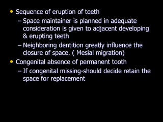• Sequence of eruption of teeth
– Space maintainer is planned in adequate
consideration is given to adjacent developing
& erupting teeth
– Neighboring dentition greatly influence the
closure of space. ( Mesial migration)
• Congenital absence of permanent tooth
– If congenital missing-should decide retain the
space for replacement
 