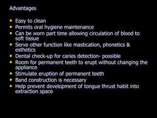 Advantages
• Easy to clean
• Permits oral hygiene maintenance
• Can be worn part time allowing circulation of blood to
soft tissue
• Serve other function like mastication, phonetics &
esthetics
• Dental check-up for caries detection- possible
• Room for permanent teeth to erupt without changing the
appliance
• Stimulate eruption of permanent teeth
• Band construction is necessary
• Help prevent development of tongue thrust habit into
extraction space
 