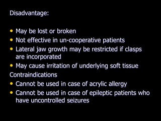 Disadvantage:
• May be lost or broken
• Not effective in un-cooperative patients
• Lateral jaw growth may be restricted if clasps
are incorporated
• May cause irritation of underlying soft tissue
Contraindications
• Cannot be used in case of acrylic allergy
• Cannot be used in case of epileptic patients who
have uncontrolled seizures
 