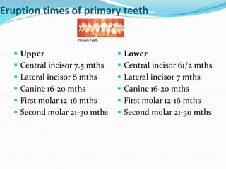 Eruption times of primary teeth
 Upper
 Central incisor 7.5 mths
 Lateral incisor 8 mths
 Canine 16-20 mths
 First molar 12-16 mths
 Second molar 21-30 mths
 Lower
 Central incisor 61/2 mths
 Lateral incisor 7 mths
 Canine 16-20 mths
 First molar 12-16 mths
 Second molar 21-30 mths
 