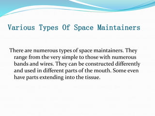 Various Types Of Space Maintainers
There are numerous types of space maintainers. They
range from the very simple to those with numerous
bands and wires. They can be constructed differently
and used in different parts of the mouth. Some even
have parts extending into the tissue.
 