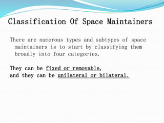 Classification Of Space Maintainers
There are numerous types and subtypes of space
maintainers is to start by classifying them
broadly into four categories.
They can be fixed or removable,
and they can be unilateral or bilateral.
 