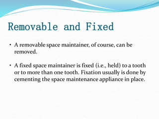 Removable and Fixed
• A removable space maintainer, of course, can be
removed.
• A fixed space maintainer is fixed (i.e., held) to a tooth
or to more than one tooth. Fixation usually is done by
cementing the space maintenance appliance in place.
 
