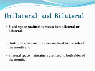 Unilateral and Bilateral
• Fixed space maintainers can be unilateral or
bilateral.
• Unilateral space maintainers are fixed to one side of
the mouth and
• Bilateral space maintainers are fixed to both sides of
the mouth.
 